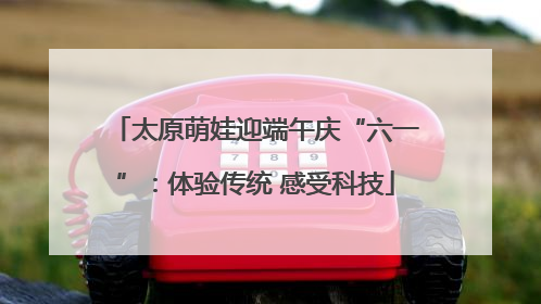 太原萌娃迎端午庆“六一”：体验传统 感受科技