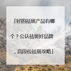 好的祛斑产品有哪个？公认祛斑好品牌，高段位祛斑攻略