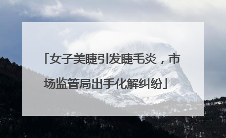 女子美睫引发睫毛炎，市场监管局出手化解纠纷