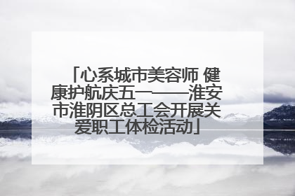 心系城市美容师 健康护航庆五一——淮安市淮阴区总工会开展关爱职工体检活动