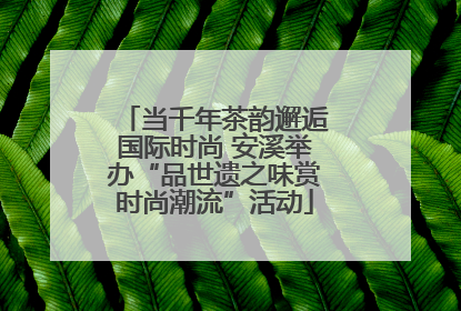 当千年茶韵邂逅国际时尚 安溪举办“品世遗之味赏时尚潮流”活动