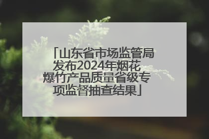山东省市场监管局发布2024年烟花爆竹产品质量省级专项监督抽查结果