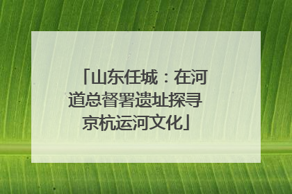 山东任城：在河道总督署遗址探寻京杭运河文化