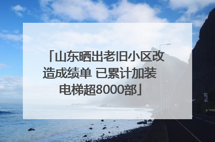 山东晒出老旧小区改造成绩单 已累计加装电梯超8000部
