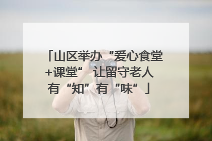 山区举办“爱心食堂+课堂” 让留守老人有“知”有“味”