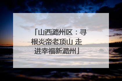 山西潞州区：寻根炎帝老顶山 走进幸福新潞州