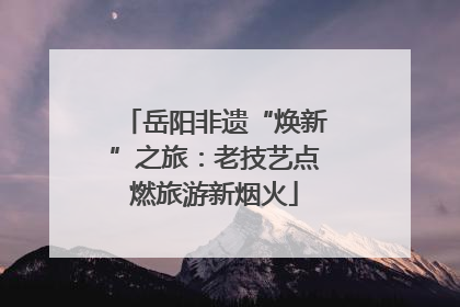 岳阳非遗“焕新”之旅：老技艺点燃旅游新烟火