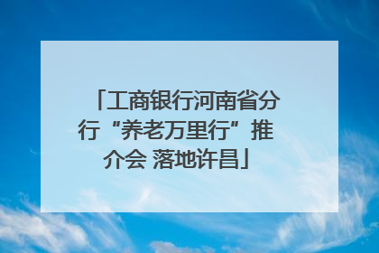 工商银行河南省分行“养老万里行”推介会 落地许昌