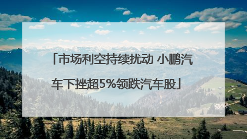 市场利空持续扰动 小鹏汽车下挫超5%领跌汽车股