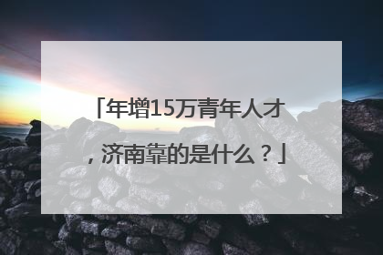 年增15万青年人才，济南靠的是什么？