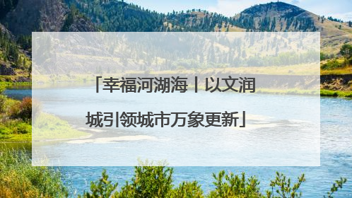 幸福河湖海丨以文润城引领城市万象更新