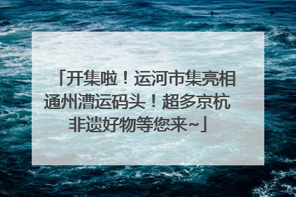 开集啦！运河市集亮相通州漕运码头！超多京杭非遗好物等您来~