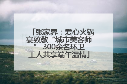 张家界：爱心火锅宴致敬“城市美容师” 300余名环卫工人共享端午温情