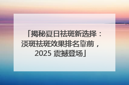 揭秘夏日祛斑新选择：淡斑祛斑效果排名靠前，2025 震撼登场