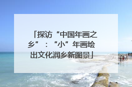 探访“中国年画之乡”：“小”年画绘出文化润乡新图景