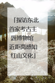 探访东北首家考古主题博物馆 近距离感知红山文化