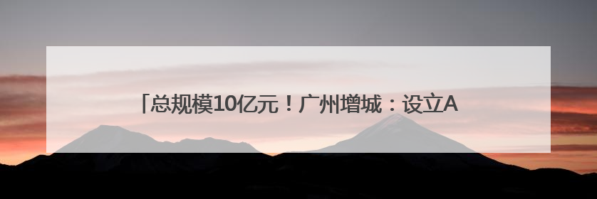 总规模10亿元！广州增城：设立AIC基金赋能现代化产业体系建设