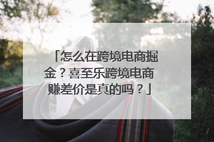 怎么在跨境电商掘金？喜至乐跨境电商赚差价是真的吗？