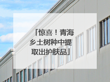 惊喜！青海乡土树种中提取出护肤品