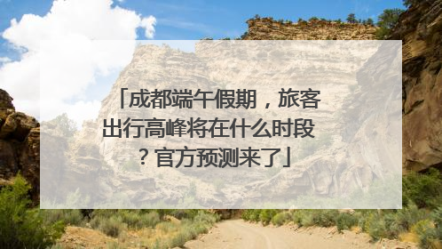 成都端午假期，旅客出行高峰将在什么时段？官方预测来了