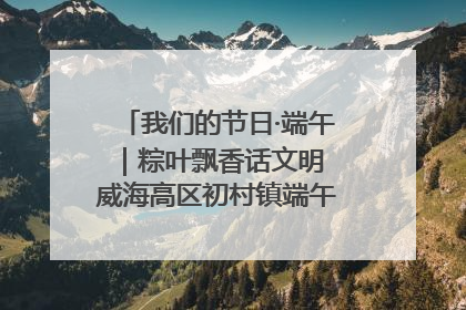 我们的节日·端午｜粽叶飘香话文明 威海高区初村镇端午系列活动亮点纷呈