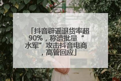 抖音辟谣退货率超90%，称遭批量“水军”攻击抖音电商，高管回应