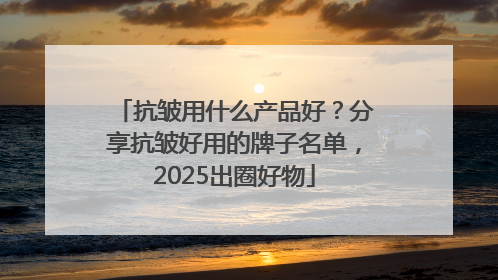 抗皱用什么产品好？分享抗皱好用的牌子名单，2025出圈好物