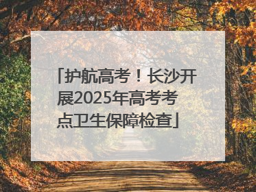 护航高考！长沙开展2025年高考考点卫生保障检查
