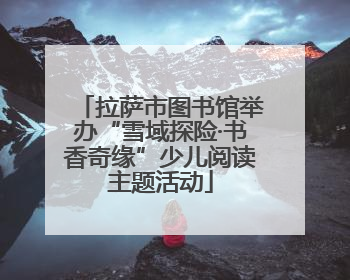 拉萨市图书馆举办“雪域探险·书香奇缘”少儿阅读主题活动