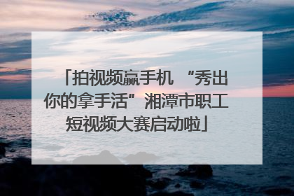 拍视频赢手机 “秀出你的拿手活”湘潭市职工短视频大赛启动啦