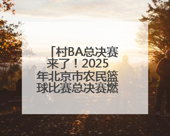 村BA总决赛来了！2025年北京市农民篮球比赛总决赛燃情开赛