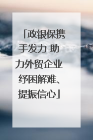 政银保携手发力 助力外贸企业纾困解难、提振信心
