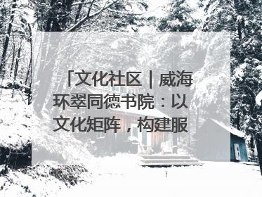 文化社区｜威海环翠同德书院：以文化矩阵，构建服务群众新场景