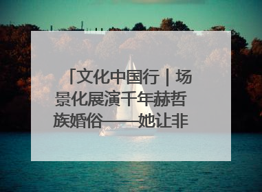 文化中国行｜场景化展演千年赫哲族婚俗——她让非遗变新潮