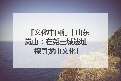 文化中国行｜山东岚山：在尧王城遗址探寻龙山文化