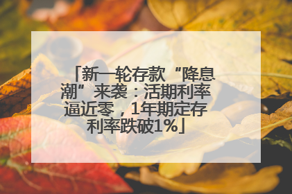 新一轮存款“降息潮”来袭：活期利率逼近零，1年期定存利率跌破1%