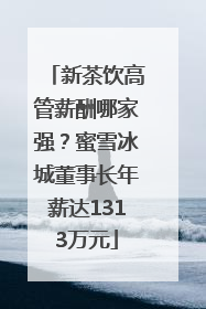 新茶饮高管薪酬哪家强？蜜雪冰城董事长年薪达1313万元