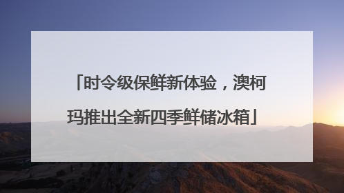 时令级保鲜新体验，澳柯玛推出全新四季鲜储冰箱