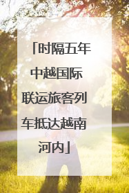 时隔五年 中越国际联运旅客列车抵达越南河内