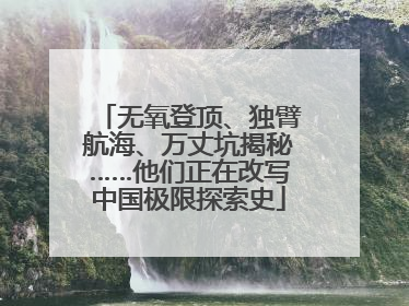 无氧登顶、独臂航海、万丈坑揭秘……他们正在改写中国极限探索史