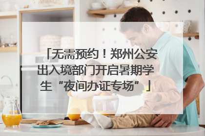 无需预约！郑州公安出入境部门开启暑期学生“夜间办证专场”