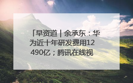 早资道｜余承东：华为近十年研发费用12490亿；腾讯在线视频重大组织调整