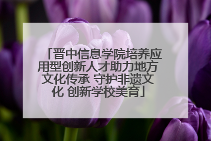 晋中信息学院培养应用型创新人才助力地方文化传承 守护非遗文化 创新学校美育