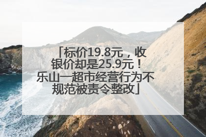 标价19.8元，收银价却是25.9元！乐山一超市经营行为不规范被责令整改