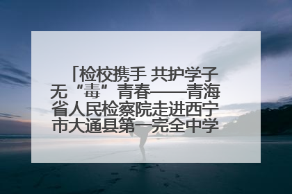 检校携手 共护学子无“毒”青春——青海省人民检察院走进西宁市大通县第一完全中学开展禁毒宣传侧记
