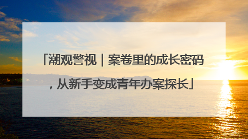 潮观警视｜案卷里的成长密码，从新手变成青年办案探长