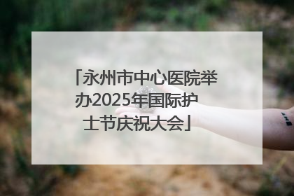 永州市中心医院举办2025年国际护士节庆祝大会
