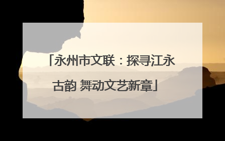 永州市文联：探寻江永古韵 舞动文艺新章