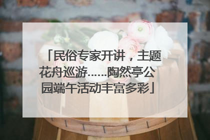 民俗专家开讲，主题花舟巡游……陶然亭公园端午活动丰富多彩