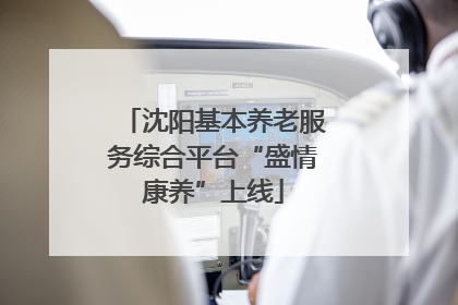 沈阳基本养老服务综合平台“盛情康养”上线